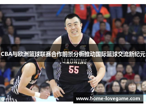 CBA与欧洲篮球联赛合作前景分析推动国际篮球交流新纪元