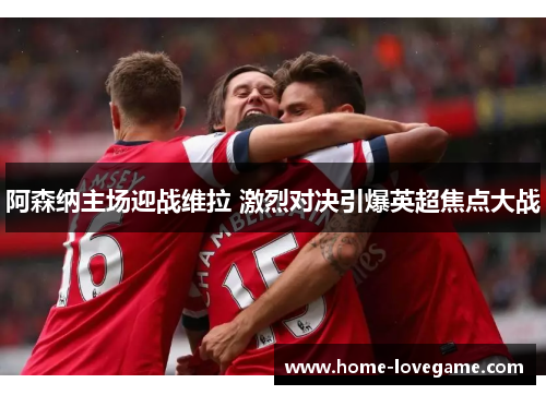 阿森纳主场迎战维拉 激烈对决引爆英超焦点大战